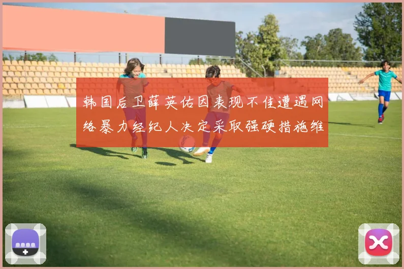 韩国后卫薛英佑因表现不佳遭遇网络暴力经纪人决定采取强硬措施维护权益