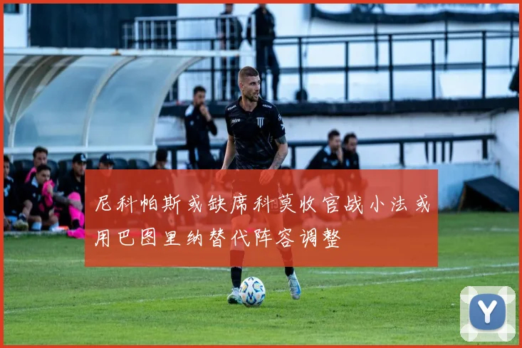 尼科帕斯或缺席科莫收官战小法或用巴图里纳替代阵容调整