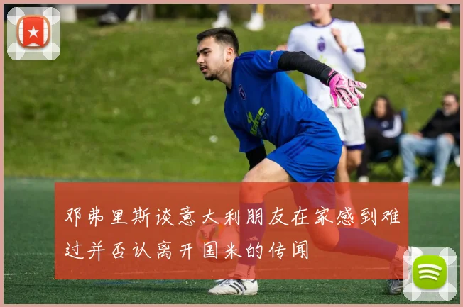 邓弗里斯谈意大利朋友在家感到难过并否认离开国米的传闻