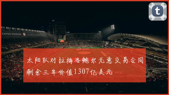 太阳队对拉梅洛鲍尔无意交易合同剩余三年价值1307亿美元