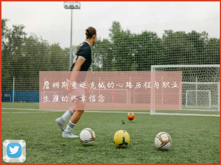 詹姆斯重返克城的心路历程与职业生涯的终章信念