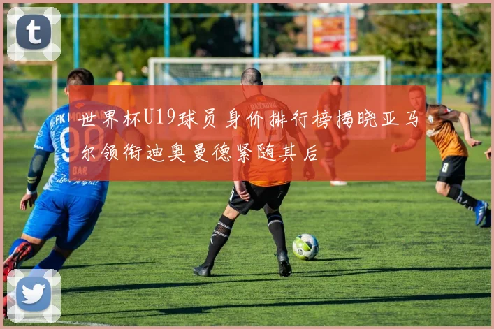 世界杯U19球员身价排行榜揭晓亚马尔领衔迪奥曼德紧随其后