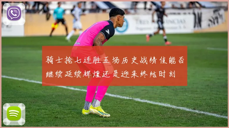 骑士抢七连胜五场历史战绩佳能否继续延续辉煌还是迎来终结时刻
