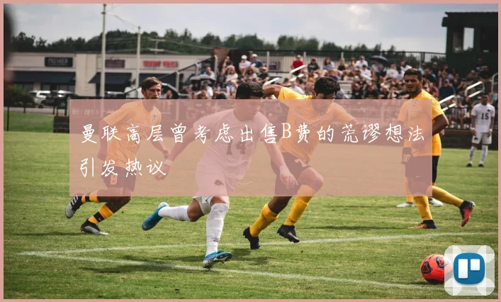 曼联高层曾考虑出售B费的荒谬想法引发热议