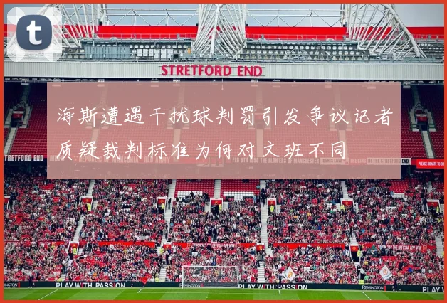海斯遭遇干扰球判罚引发争议记者质疑裁判标准为何对文班不同