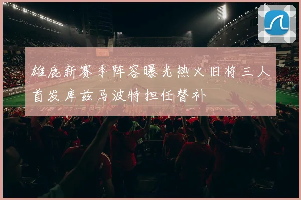 雄鹿新赛季阵容曝光热火旧将三人首发库兹马波特担任替补