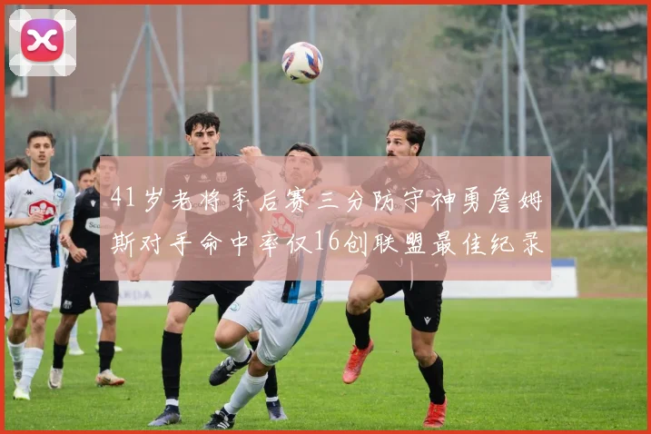 41岁老将季后赛三分防守神勇詹姆斯对手命中率仅16创联盟最佳纪录