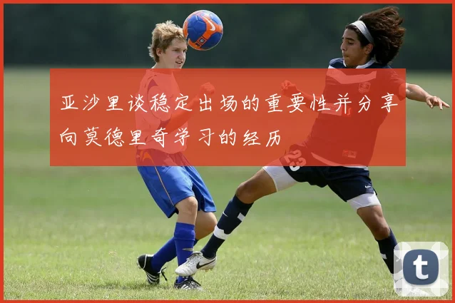 亚沙里谈稳定出场的重要性并分享向莫德里奇学习的经历