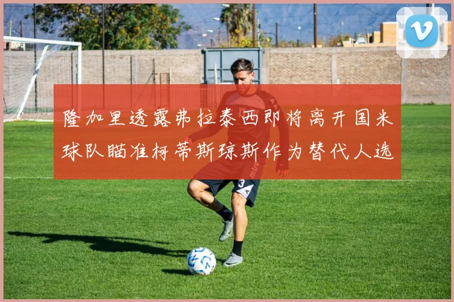隆加里透露弗拉泰西即将离开国米球队瞄准柯蒂斯琼斯作为替代人选