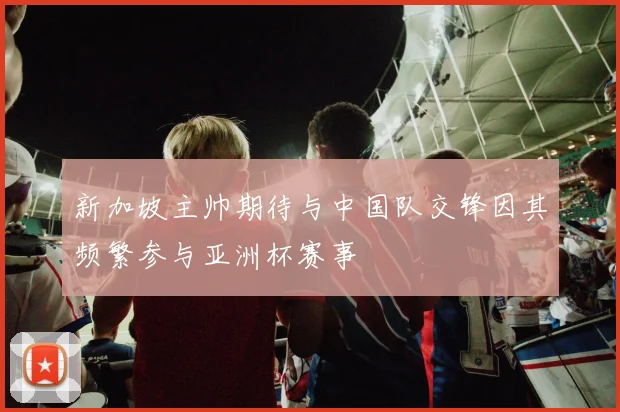 新加坡主帅期待与中国队交锋因其频繁参与亚洲杯赛事