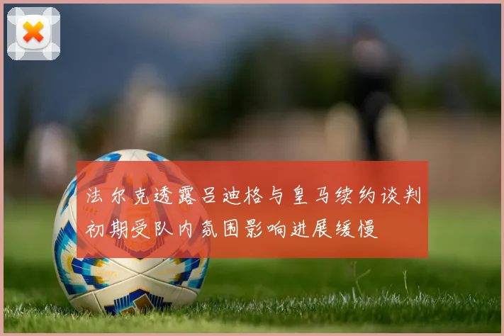 法尔克透露吕迪格与皇马续约谈判初期受队内氛围影响进展缓慢