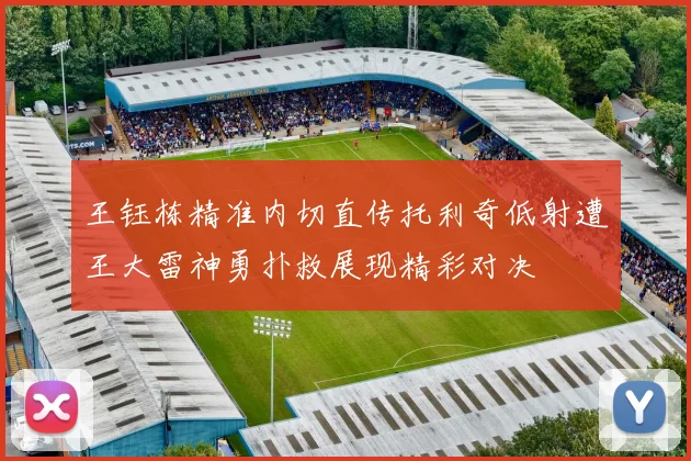 王钰栋精准内切直传托利奇低射遭王大雷神勇扑救展现精彩对决