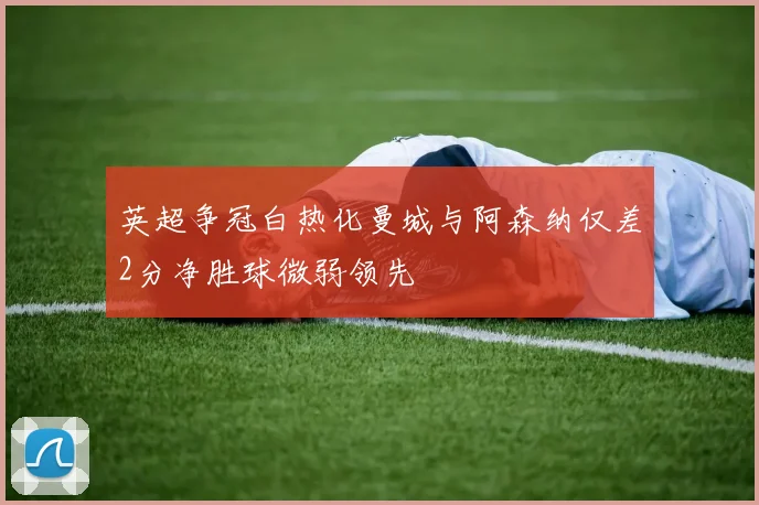 英超争冠白热化曼城与阿森纳仅差2分净胜球微弱领先