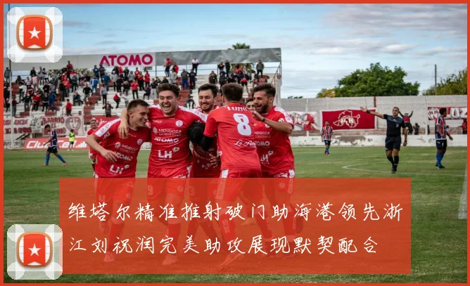 维塔尔精准推射破门助海港领先浙江刘祝润完美助攻展现默契配合